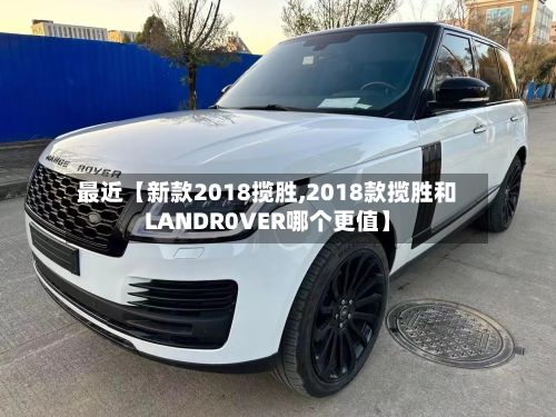 最近【新款2018揽胜,2018款揽胜和LANDR0VER哪个更值】