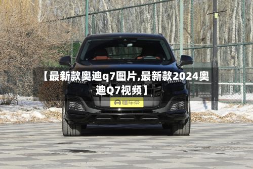 【最新款奥迪q7图片,最新款2024奥迪Q7视频】
