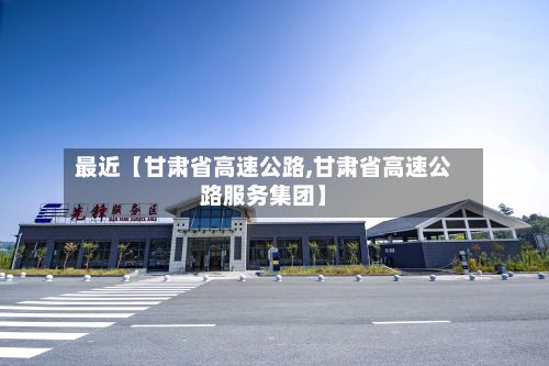 最近【甘肃省高速公路,甘肃省高速公路服务集团】