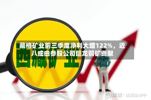藏格矿业前三季度净利大增122%，近八成由参股公司巨龙铜矿贡献