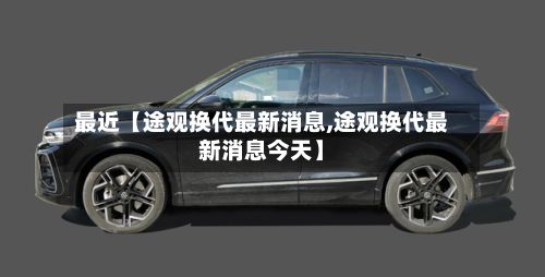 最近【途观换代最新消息,途观换代最新消息今天】-第2张图片