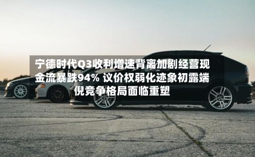 宁德时代Q3收利增速背离加剧经营现金流暴跌94% 议价权弱化迹象初露端倪竞争格局面临重塑-第2张图片
