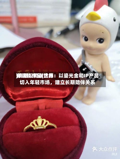 谢瑞麟珠宝(世界)有限公司谢达峰：以鎏光金和IP产品切入年轻市场	，建立长期陪伴关系-第2张图片
