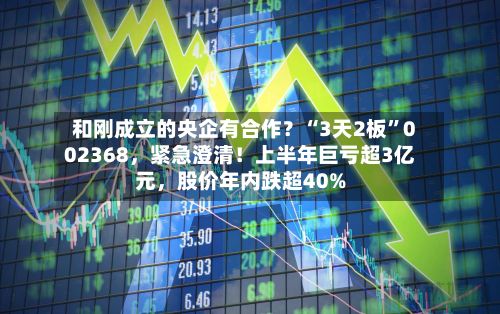 和刚成立的央企有合作？“3天2板”002368，紧急澄清！上半年巨亏超3亿元	，股价年内跌超40%-第2张图片