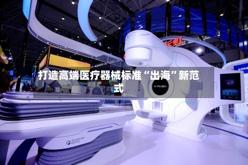 打造高端医疗器械标准“出海”新范式-第2张图片