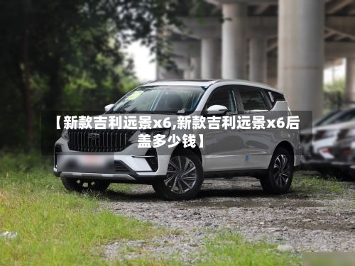 【新款吉利远景x6,新款吉利远景x6后盖多少钱】