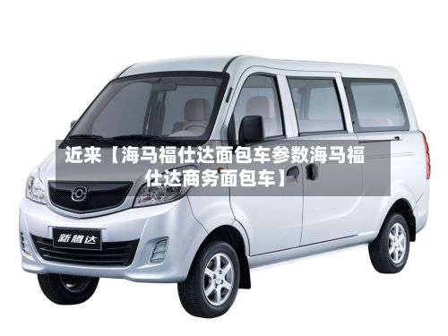 近来【海马福仕达面包车参数海马福仕达商务面包车】-第3张图片