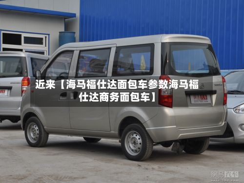 近来【海马福仕达面包车参数海马福仕达商务面包车】