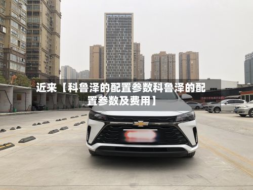近来【科鲁泽的配置参数科鲁泽的配置参数及费用】-第3张图片