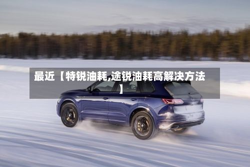 最近【特锐油耗,途锐油耗高解决方法】