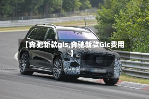 【奔驰新款gls,奔驰新款Glc费用】