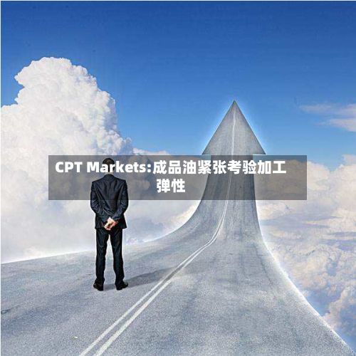 CPT Markets:成品油紧张考验加工弹性