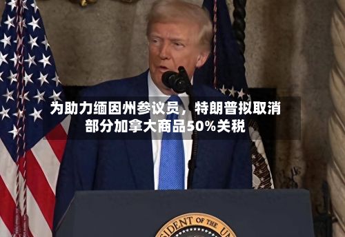 为助力缅因州参议员，特朗普拟取消部分加拿大商品50%关税-第2张图片