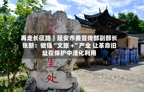 再走长征路｜延安市委宣传部副部长张新：做强“文旅 +”产业 让革命旧址在保护中活化利用