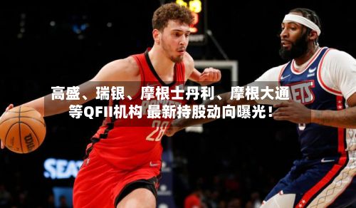 高盛	、瑞银、摩根士丹利、摩根大通等QFII机构 最新持股动向曝光！-第2张图片