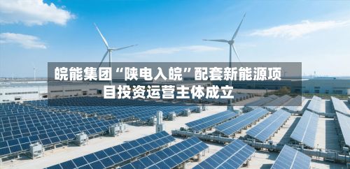 皖能集团“陕电入皖”配套新能源项目投资运营主体成立