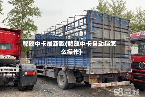 解放中卡最新款(解放中卡自动挡怎么操作)